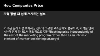 가격 정할 때 쉽게 저지르는 실수
How Companies Price
가격은 원래 시장 포지셔닝 전략의 고유한 요소임에도 불구하고, 가격을 단지
4P 중 단지 하나로서 독립적으로 결정함(setting price independently of
the rest of the marketing program rather than as an intrinsic
element of market-positioning strategy)
 