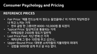 REFERENCE PRICES
Consumer Psychology and Pricing
• Fair Price: ‘제품 만드는데 이 정도는 들었을테니’ 이 가격이 적당하겠구
나 하고 느끼는 가격
• 한우 곰탕 한 그릇이면 8000~10,000원 쯤 되겠지
• Typical Price: 일상적으로 통용되는 가격
• 야채김밥은 2500원 정도가 일반적
• Last Price Paid: 지난 번에 산 가격
• 재작년에 그 향수 10만원 주고 샀으니..
• Upper-Bound Price: 대부분 소비자들의 지불의향의 최대치
• 김밥을 5000원 넘게 주고 살 수는 없다.
 