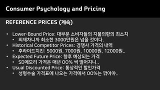 REFERENCE PRICES (계속)
Consumer Psychology and Pricing
• Lower-Bound Price: 대부분 소비자들의 지불의향의 최소치
• 외제차니까 최소한 3000만원은 넘을 것이다.
• Historical Competitor Prices: 경쟁사 가격의 내역
• 후라이드치킨: 5000원, 7000원, 10000원, 12000원..
• Expected Future Price: 향후 예상되는 가격
• SD메모리 가격은 매년 OO% 씩 떨어지니..
• Usual Discounted Price: 통상적인 할인가격
• 성형수술 가격표에 나오는 가격에서 OO%는 깎아야..
 
