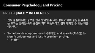 PRICE-QUALITY INFERENCES
Consumer Psychology and Pricing
• 진짜 품질에 대한 정보를 쉽게 알아낼 수 있는 경우 가격이 품질을 유추하
는 효과는 떨어짐(특히 품질이 거의 비슷하다고 쉽게 평가할 수 있는 제품
이라면..)
• Some brands adopt exclusivity(배타성) and scarcity(희소성) to
signify uniqueness and justify premium pricing.
• 한정판
 