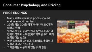PRICE ENDINGS
Consumer Psychology and Pricing
• Many sellers believe prices should
end in an odd number.
• 299달러는 300달러대가 아니라 200달러
대라고 생각
• 뒷자리가 9로 끝나면 뭔가 할인가격이거나
행사가격으로 느껴짐(가격혜택을 주기 위해
노력한다는 신호)
• 어떤 드레스를 34불에서 39불로 올렸더니
오히려 수요가 1/3 증가
• 고가품에는 사용하지 않는 것이 좋음
 