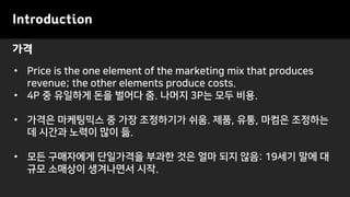 가격
Introduction
• Price is the one element of the marketing mix that produces
revenue; the other elements produce costs.
• 4P 중 유일하게 돈을 벌어다 줌. 나머지 3P는 모두 비용.
• 가격은 마케팅믹스 중 가장 조정하기가 쉬움. 제품, 유통, 마컴은 조정하는
데 시간과 노력이 많이 듦.
• 모든 구매자에게 단일가격을 부과한 것은 얼마 되지 않음: 19세기 말에 대
규모 소매상이 생겨나면서 시작.
 