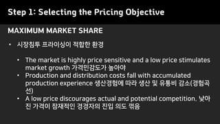Step 1: Selecting the Pricing Objective
• 시장침투 프라이싱이 적합한 환경
• The market is highly price sensitive and a low price stimulates
market growth 가격민감도가 높아야
• Production and distribution costs fall with accumulated
production experience 생산경험에 따라 생산 및 유통비 감소(경험곡
선)
• A low price discourages actual and potential competition. 낮아
진 가격이 잠재적인 경경자의 진입 의도 꺾음
MAXIMUM MARKET SHARE
 
