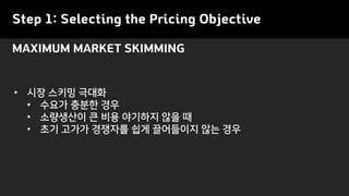 Step 1: Selecting the Pricing Objective
• 시장 스키밍 극대화
• 수요가 충분한 경우
• 소량생산이 큰 비용 야기하지 않을 때
• 초기 고가가 경쟁자를 쉽게 끌어들이지 않는 경우
MAXIMUM MARKET SKIMMING
 
