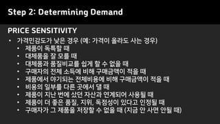 • 가격민감도가 낮은 경우 (예: 가격이 올라도 사는 경우)
• 제품이 독특할 때
• 대체품을 잘 모를 때
• 대체품과 품질비교를 쉽게 할 수 없을 때
• 구매자의 전체 소득에 비해 구매금액이 적을 때
• 제품에서 야기되는 전체비용에 비해 구매금액이 적을 때
• 비용의 일부를 다른 곳에서 댈 때
• 제품이 지난 번에 샀던 자산과 연계되어 사용될 때
• 제품이 더 좋은 품질, 지위, 독점성이 있다고 인정될 때
• 구매자가 그 제품을 저장할 수 없을 때 (지금 안 사면 안될 때)
PRICE SENSITIVITY
Step 2: Determining Demand
 