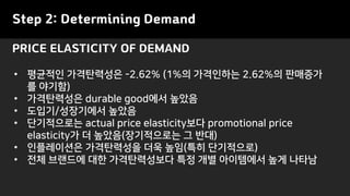 PRICE ELASTICITY OF DEMAND
Step 2: Determining Demand
• 평균적인 가격탄력성은 -2.62% (1%의 가격인하는 2.62%의 판매증가
를 야기함)
• 가격탄력성은 durable good에서 높았음
• 도입기/성장기에서 높았음
• 단기적으로는 actual price elasticity보다 promotional price
elasticity가 더 높았음(장기적으로는 그 반대)
• 인플레이션은 가격탄력성을 더욱 높임(특히 단기적으로)
• 전체 브랜드에 대한 가격탄력성보다 특정 개별 아이템에서 높게 나타남
 