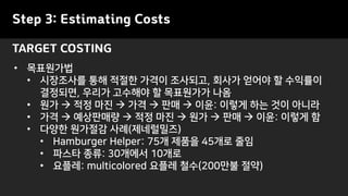 Step 3: Estimating Costs
TARGET COSTING
• 목표원가법
• 시장조사를 통해 적절한 가격이 조사되고, 회사가 얻어야 할 수익률이
결정되면, 우리가 고수해야 할 목표원가가 나옴
• 원가 → 적정 마진 → 가격 → 판매 → 이윤: 이렇게 하는 것이 아니라
• 가격 → 예상판매량 → 적정 마진 → 원가 → 판매 → 이윤: 이렇게 함
• 다양한 원가절감 사례(제네럴밀즈)
• Hamburger Helper: 75개 제품을 45개로 줄임
• 파스타 종류: 30개에서 10개로
• 요플레: multicolored 요플레 철수(200만불 절약)
 