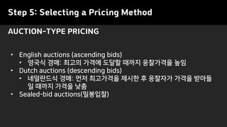Step 5: Selecting a Pricing Method
AUCTION-TYPE PRICING
• English auctions (ascending bids)
• 영국식 경매: 최고의 가격에 도달할 때까지 응찰가격을 높임
• Dutch auctions (descending bids)
• 네덜란드식 경매: 먼저 최고가격을 제시한 후 응찰자가 가격을 받아들
일 때까지 가격을 낮춤
• Sealed-bid auctions(밀봉입찰)
 