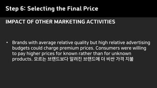 Step 6: Selecting the Final Price
• Brands with average relative quality but high relative advertising
budgets could charge premium prices. Consumers were willing
to pay higher prices for known rather than for unknown
products. 모르는 브랜드보다 알려진 브랜드에 더 비싼 가격 지불
IMPACT OF OTHER MARKETING ACTIVITIES
 