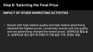 Step 6: Selecting the Final Price
• Brands with high relative quality and high relative advertising
obtained the highest prices. Conversely, brands with low quality
and low advertising charged the lowest prices. 상대적으로 품질 높
고, 상대적으로 광고 많이 한 브랜드가 가장 높은 가격. 반대도 성립.
IMPACT OF OTHER MARKETING ACTIVITIES
 