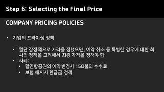 Step 6: Selecting the Final Price
• 기업의 프라이싱 정책
• 일단 잠정적으로 가격을 정했으면, 예약 취소 등 특별한 경우에 대한 회
사의 정책을 고려해서 최종 가격을 정해야 함
• 사례:
• 할인항공권의 예약변경시 150불의 수수료
• 보험 해지시 환급금 정책
COMPANY PRICING POLICIES
 