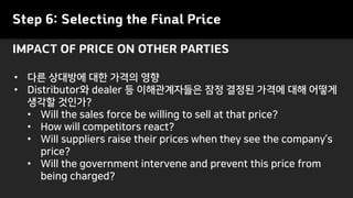 Step 6: Selecting the Final Price
• 다른 상대방에 대한 가격의 영향
• Distributor와 dealer 등 이해관계자들은 잠정 결정된 가격에 대해 어떻게
생각할 것인가?
• Will the sales force be willing to sell at that price?
• How will competitors react?
• Will suppliers raise their prices when they see the company’s
price?
• Will the government intervene and prevent this price from
being charged?
IMPACT OF PRICE ON OTHER PARTIES
 