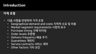 가격 조정
Introduction
• 다음 사항을 반영하여 가격 조정
• Geographical demand and costs 지역적 수요 및 비용
• Market-segment requirements 시장의 요구
• Purchase timing 구매 타이밍
• Order levels 주문량
• Delivery frequency 배송 주기
• Guarantees 개런티
• Service contracts 서비스 계약
• Other factors 기타 요인
 