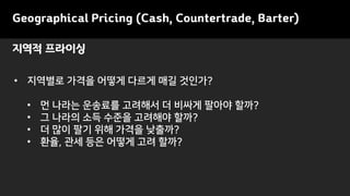 Geographical Pricing (Cash, Countertrade, Barter)
• 지역별로 가격을 어떻게 다르게 매길 것인가?
• 먼 나라는 운송료를 고려해서 더 비싸게 팔아야 할까?
• 그 나라의 소득 수준을 고려해야 할까?
• 더 많이 팔기 위해 가격을 낮출까?
• 환율, 관세 등은 어떻게 고려 할까?
지역적 프라이싱
 