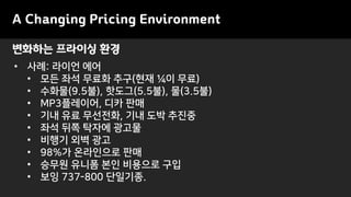 변화하는 프라이싱 환경
A Changing Pricing Environment
• 사례: 라이언 에어
• 모든 좌석 무료화 추구(현재 ¼이 무료)
• 수화물(9.5불), 핫도그(5.5불), 물(3.5불)
• MP3플레이어, 디카 판매
• 기내 유료 무선전화, 기내 도박 추진중
• 좌석 뒤쪽 탁자에 광고물
• 비행기 외벽 광고
• 98%가 온라인으로 판매
• 승무원 유니폼 본인 비용으로 구입
• 보잉 737-800 단일기종.
 
