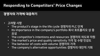 Responding to Competitors’ Price Changes
• 고려할 사항
• The product’s stage in the life cycle 경쟁자의 PLC 단계
• Its importance in the company’s portfolio 회사 포트폴리오 상 중
요성
• The competitor’s intentions and resources 경쟁자의 의도와 자원
• The market’s price and quality sensitivity 가격 및 수량 민감도
• The behavior of costs with volume 경쟁자의 가격
• The company’s alternative opportunities 경쟁자의 대안적 기회
경쟁자의 가격에 대응하기
 