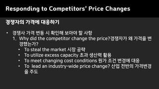 Responding to Competitors’ Price Changes
• 경쟁사 가격 변동 시 확인해 보아야 할 사항
1. Why did the competitor change the price?경쟁자가 왜 가격을 변
경했는가?
• To steal the market 시장 공략
• To utilize excess capacity 초과 생산력 활용
• To meet changing cost conditions 원가 조건 변경에 대응
• To lead an industry-wide price change? 산업 전반의 가격변경
을 주도
경쟁자의 가격에 대응하기
 