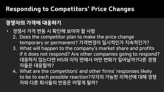 Responding to Competitors’ Price Changes
• 경쟁사 가격 변동 시 확인해 보아야 할 사항
2. Does the competitor plan to make the price change
temporary or permanent? 가격변경이 일시적인가 지속적인가?
3. What will happen to the company’s market share and profits
if it does not respond? Are other companies going to respond?
대응하지 않는다면 MS와 이익 면에서 어떤 변화가 일어날까?다른 경쟁
자들은 대응할까?
4. What are the competitors’ and other firms’ responses likely
to be to each possible reaction?각각의 가능한 리액션에 대해 경쟁
자와 다른 회사들의 반응은 어떻게 될까?
경쟁자의 가격에 대응하기
 