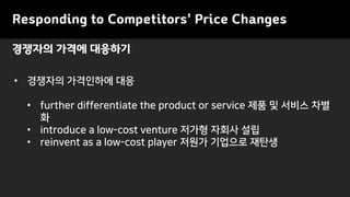 Responding to Competitors’ Price Changes
• 경쟁자의 가격인하에 대응
• further differentiate the product or service 제품 및 서비스 차별
화
• introduce a low-cost venture 저가형 자회사 설립
• reinvent as a low-cost player 저원가 기업으로 재탄생
경쟁자의 가격에 대응하기
 