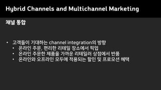 채널 통합
Hybrid Channels and Multichannel Marketing
• 고객들이 기대하는 channel integration의 방향
• 온라인 주문, 편리한 리테일 장소에서 픽업
• 온라인 주문한 제품을 가까운 리테일러 상점에서 반품
• 온라인와 오프라인 모두에 적용되는 할인 및 프로모션 혜택
 