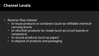 Channel Levels
• Reverse-flow channel
• to reuse products or containers (such as refillable chemical-
carrying drums
• to refurbish products for resale (such as circuit boards or
computers)
• to recycle products (such as paper)
• to dispose of products and packaging
 
