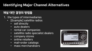 Identifying Major Channel Alternatives
1. the types of intermediaries
• [Example] satellite radios
• sell directly
• auto dealers
• rental car companies
• satellite radio specialist dealers
• company stores
• online retailers
• mail-order catalogs
• mass merchandisers
채널 대안 결정의 방법들
 