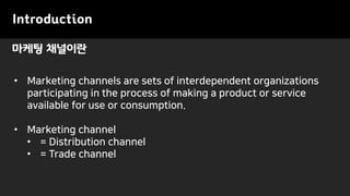 마케팅 채널이란
Introduction
• Marketing channels are sets of interdependent organizations
participating in the process of making a product or service
available for use or consumption.
• Marketing channel
• = Distribution channel
• = Trade channel
 