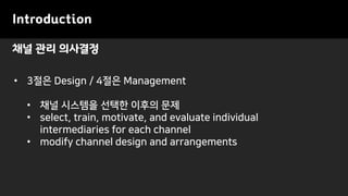 채널 관리 의사결정
Introduction
• 3절은 Design / 4절은 Management
• 채널 시스템을 선택한 이후의 문제
• select, train, motivate, and evaluate individual
intermediaries for each channel
• modify channel design and arrangements
 