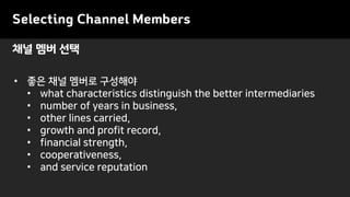 Selecting Channel Members
• 좋은 채널 멤버로 구성해야
• what characteristics distinguish the better intermediaries
• number of years in business,
• other lines carried,
• growth and profit record,
• financial strength,
• cooperativeness,
• and service reputation
채널 멤버 선택
 