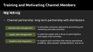 Training and Motivating Channel Members
• Channel partnership: long term partnership with distributors
채널 파트너십
enablers and integrators
supply side management
demand side management
• to optimize supply with a focus on joint logistics
and supply chain activities
• to support joint activities that reduce operational
problems, allow greater standardization, and so on
• to stimulate consumer demand by promoting joint
marketing and sales activities
 