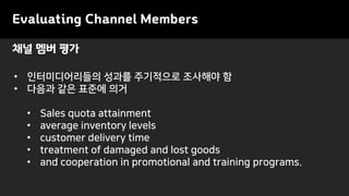 Evaluating Channel Members
• 인터미디어리들의 성과를 주기적으로 조사해야 함
• 다음과 같은 표준에 의거
• Sales quota attainment
• average inventory levels
• customer delivery time
• treatment of damaged and lost goods
• and cooperation in promotional and training programs.
채널 멤버 평가
 