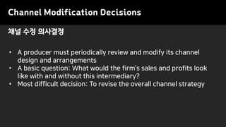 Channel Modification Decisions
• A producer must periodically review and modify its channel
design and arrangements
• A basic question: What would the firm’s sales and profits look
like with and without this intermediary?
• Most difficult decision: To revise the overall channel strategy
채널 수정 의사결정
 