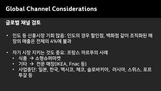 • 인도 등 신흥시장 기회 많음: 인도의 경우 할인점, 백화점 같이 조직화된 매
장의 매출은 전체의 4%에 불과
• 자기 시장 지키는 것도 중요: 프랑스 까르푸의 사례
• 식품 → 소형슈퍼마켓
• 기타 → 전문 매장(IKEA, Fnac 등)
• 사업중단: 일본, 한국, 멕시코, 체코, 슬로바키아, 러시아, 스위스, 포르
투갈 등
글로벌 채널 검토
Global Channel Considerations
 