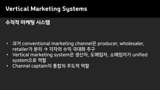Vertical Marketing Systems
• 과거 conventional marketing channel은 producer, wholesaler,
retailer가 분리 → 각자의 수익 극대화 추구
• Vertical marketing system은 생산자, 도매업자, 소매업자가 unified
system으로 역할
• Channel captain이 통합의 주도적 역할
수직적 마케팅 시스템
 