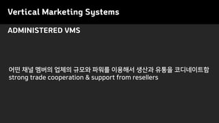 Vertical Marketing Systems
ADMINISTERED VMS
어떤 채널 멤버의 업체의 규모와 파워를 이용해서 생산과 유통을 코디네이트함
strong trade cooperation & support from resellers
 