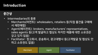 중간상
Introduction
• Intermediaries의 종류
• Merchants(머천트): wholesalers, retailers 등(직접 물건을 구매해
서 재판매함)
• Agent(에이전트): brokers, manufacturers’ representatives,
sales agents 등(고객 발굴하고 협상도 하지만 제품에 대한 소유권은
갖고 있지 않음)
• Facilitator: 창고회사, 운송회사, 광고대행사 등(고객발굴 및 협상도 안
하고 소유권도 없음)
FacilitatorAgentMerchant
 