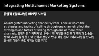 Integrating Multichannel Marketing Systems
An integrated marketing channel system is one in which the
strategies and tactics of selling through one channel reflect the
strategies and tactics of selling through one or more other
channels. 통합적인 마케팅채널 내에서, 한 채널을 통한 판매 전략과 전술을
짤 때 다채널을 통한 판매 전략과 전술이 반영(적용)된다. (여러 채널을 한 채널
을 운영하듯이 통합시키는 것을 의미)
통합적 (멀티채널) 마케팅 시스템
 