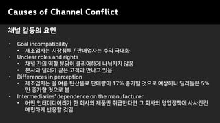 Causes of Channel Conflict
• Goal incompatibility
• 제조업자는 시장침투 / 판매업자는 수익 극대화
• Unclear roles and rights
• 채널 간의 역할 분담이 클리어하게 나눠지지 않음
• 본사와 딜러가 같은 고객과 만나고 있음
• Differences in perception
• 제조업자는 올 여름 탄산음료 판매량이 17% 증가할 것으로 예상하나 딜러들은 5%
만 증가할 것으로 봄
• Intermediaries' dependence on the manufacturer
• 어떤 인터미디어리가 한 회사의 제품만 취급한다면 그 회사의 영업정책에 사사건건
예민하게 반응할 것임
채널 갈등의 요인
 