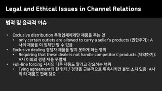 Legal and Ethical Issues in Channel Relations
• Exclusive distribution 특정업체에게만 제품을 주는 것
• only certain outlets are allowed to carry a seller’s products (권한주기): A
사의 제품을 이 업체만 팔 수 있음
• Exclusive dealing 경쟁자 제품을 팔지 못하게 하는 행위
• Requiring that these dealers not handle competitors’ products (제약하기):
A사 이외의 경쟁 제품 못팔게
• Full-line forcing 자사의 다른 제품도 팔라고 강요하는 행위
• Tying agreement의 한 형태 / 경쟁을 근본적으로 위축시키면 불법 소지 있음: A사
의 타 제품도 판매 강요
법적 및 윤리적 이슈
 