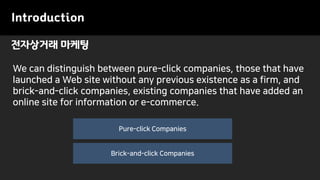 Introduction
전자상거래 마케팅
Pure-click Companies
Brick-and-click Companies
We can distinguish between pure-click companies, those that have
launched a Web site without any previous existence as a firm, and
brick-and-click companies, existing companies that have added an
online site for information or e-commerce.
 