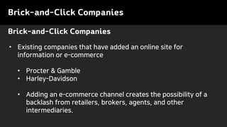 Brick-and-Click Companies
• Existing companies that have added an online site for
information or e-commerce
• Procter & Gamble
• Harley-Davidson
• Adding an e-commerce channel creates the possibility of a
backlash from retailers, brokers, agents, and other
intermediaries.
Brick-and-Click Companies
 