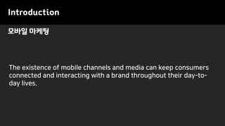 Introduction
The existence of mobile channels and media can keep consumers
connected and interacting with a brand throughout their day-to-
day lives.
모바일 마케팅
 