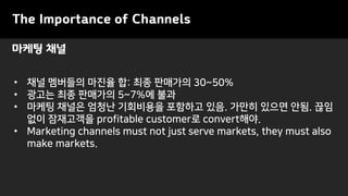 마케팅 채널
• 채널 멤버들의 마진율 합: 최종 판매가의 30~50%
• 광고는 최종 판매가의 5~7%에 불과
• 마케팅 채널은 엄청난 기회비용을 포함하고 있음. 가만히 있으면 안됨. 끊임
없이 잠재고객을 profitable customer로 convert해야.
• Marketing channels must not just serve markets, they must also
make markets.
The Importance of Channels
 