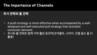 • A push strategy is more effective when accompanied by a well-
designed and well-executed pull strategy that activates
consumer demand.
• 푸시와 풀 전략은 함께 가야 훨씬 효과적(코카콜라, 나이키, 인텔 등도 둘 다
활용)
The Importance of Channels
푸시 전략과 풀 전략
 