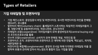 기업 리테일링 및 프랜차이징
Types of Retailers
• 기업 체인스토어: 중앙집중식 바잉 및 머천다이징. 유사한 머천다이징 라인을 판매함.
갭(GAP), 유니클로
• 발런터리 체인(voluntary chain): 홀세일러가 스폰서하는 독립적인 리테일러들의 그
룹. 대량구매 및 공동머천다이징. 하모니마트. 온누리약국
• 리테일러 조합(cooperative): 리터일러들이 모여 중앙바잉조직(central buying org)
과 조인트프로모션을 활용
• 컨수머 조합(cooperative): 소비자가 모여 판매점 개설. 자연드림 등
• 프랜차이즈 조직: 프랜차이저와 프랜차이즈 간 계약에 의한 연합체. 맥도날드, 피자헛,
세븐일레븐 등
• 머천다이징 복합체(conglomerate): 중앙의 오너쉽 하에 다각화된 리테일링 라을 결
합하여 유통과 관리에 있어서 어느정도의 통합이 있는 기업을 말함 .
 