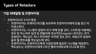 기업 리테일링 및 프랜차이징
Types of Retailers
• 프랜차이즈의 3가지 특징
• 프랜차이저는 트레이드마크를 보유하며 프랜차이지에게 돈을 받고 라
이센스한다.
• 프랜차이지는 시스템의 일원이 되기 위해 돈을 낸다. 스타트업 비용에는
장비 및 픽스쳐의 임대 및 렌탈비에 정규적인(regular) 라이센스 피가
포함된다. 맥도날드 하나 차리려면 16억원 정도 든다. 세일즈의 일정비
율과 월 렌트료를 맥도날드에 낸다.
• 프랜차이저는 프랜차이즈에게 사업운영에 필요한 시스템을 제공한다.
맥도날드는 프랜차이즈에게 2주간 햄버거대학교에 다니도록 한다 .
 