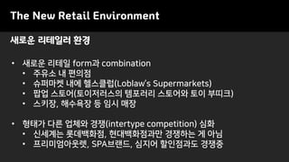 새로운 리테일러 환경
The New Retail Environment
• 새로운 리테일 form과 combination
• 주유소 내 편의점
• 슈퍼마켓 내에 헬스클럽(Loblaw’s Supermarkets)
• 팝업 스토어(토이저러스의 템포러리 스토어와 토이 부띠크)
• 스키장, 해수욕장 등 임시 매장
• 형태가 다른 업체와 경쟁(intertype competition) 심화
• 신세계는 롯데백화점, 현대백화점과만 경쟁하는 게 아님
• 프리미엄아웃렛, SPA브랜드, 심지어 할인점과도 경쟁중
 