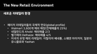 새로운 리테일러 환경
The New Retail Environment
• 메이저 리테일러들의 국제적 면모(global profile)
• Walmart 3,600개 해외 매장(전체매출의 25%)
• 네덜란드의 Ahold: 해외매출 2/3
• 벨기에의 Delhaize: 해외매출 4/5
• 미국의 유명 해외 리테일러: 이탈리아 베네통, 스웨덴 아이키아, 일본의
유니클로와 Yaohan
 