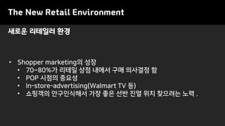 새로운 리테일러 환경
The New Retail Environment
• Shopper marketing의 성장
• 70~80%가 리테일 상점 내에서 구매 의사결정 함
• POP 시점의 중요성
• In-store-advertising(Walmart TV 등)
• 쇼핑객의 안구인식해서 가장 좋은 선반 진열 위치 찾으려는 노력 .
 