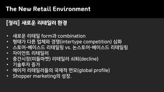 [정리] 새로운 리테일러 환경
The New Retail Environment
• 새로운 리테일 form과 combination
• 형태가 다른 업체와 경쟁(intertype competition) 심화
• 스토어-베이스드 리테일링 vs. 논스토어-베이스드 리테일링
• 자이언트 리테일러
• 중간시장(미들마켓) 리테일러 쇠퇴(decline)
• 기술투자 증가
• 메이저 리테일러들의 국제적 면모(global profile)
• Shopper marketing의 성장.
 